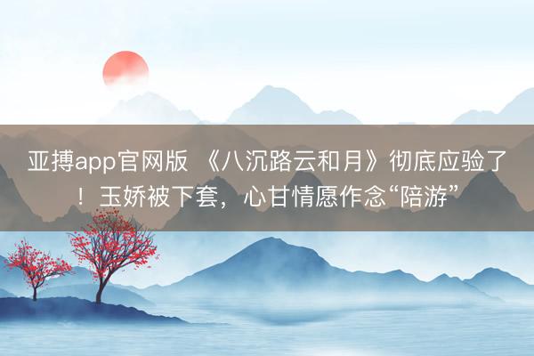 亚搏app官网版 《八沉路云和月》彻底应验了!玉娇被下套,心甘情愿作念“陪游”