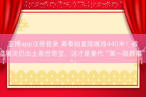 亚搏app注册登录 离秦始皇陵唯独440米！被盗屡次仍出土希世奇宝，这才是秦代 “第一陪葬墓”！