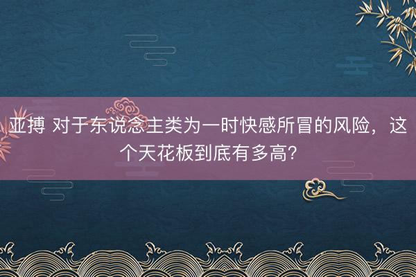 亚搏 对于东说念主类为一时快感所冒的风险，这个天花板到底有多高？