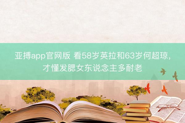 亚搏app官网版 看58岁英拉和63岁何超琼，才懂发腮女东说念主多耐老