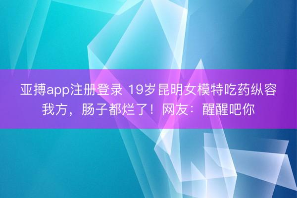 亚搏app注册登录 19岁昆明女模特吃药纵容我方，肠子都烂了！网友：醒醒吧你