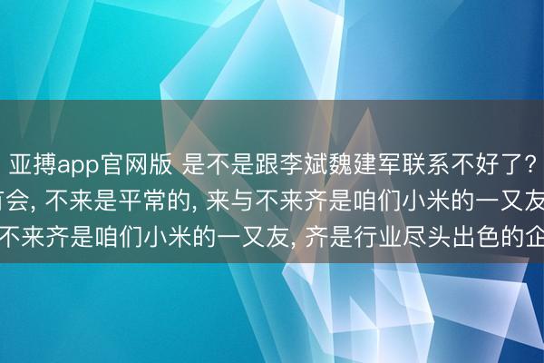 亚搏app官网版 是不是跟李斌魏建军联系不好了? 雷军: 他们那天确乎有会， 不来是平常的， 来与不来齐是咱们小米的一又友， 齐是行业尽头出色的企业