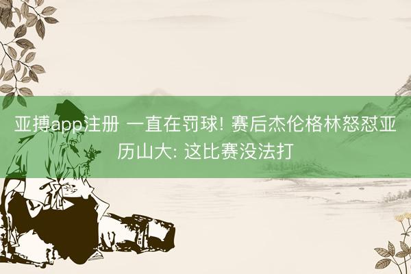 亚搏app注册 一直在罚球! 赛后杰伦格林怒怼亚历山大: 这比赛没法打