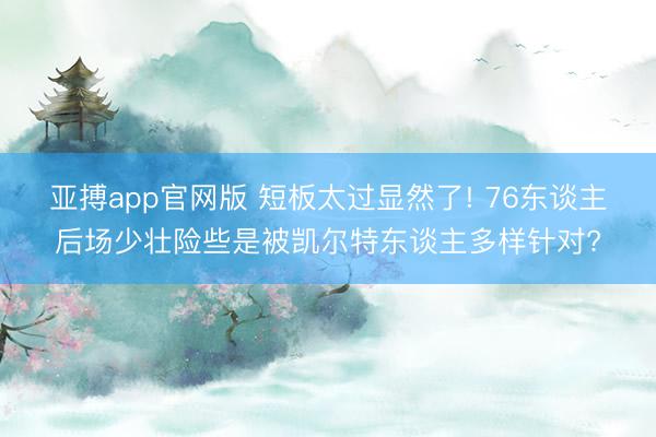 亚搏app官网版 短板太过显然了! 76东谈主后场少壮险些是被凯尔特东谈主多样针对?