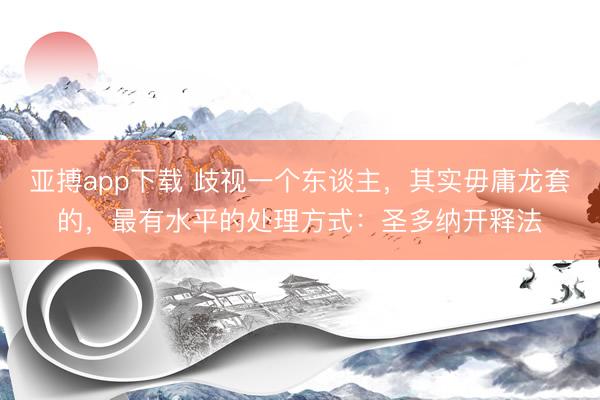亚搏app下载 歧视一个东谈主，其实毋庸龙套的，最有水平的处理方式：圣多纳开释法
