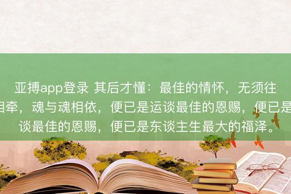 亚搏app登录 其后才懂：最佳的情怀，无须往往相伴。唯有心与心相牵，魂与魂相依，便已是运谈最佳的恩赐，便已是东谈主生最大的福泽。