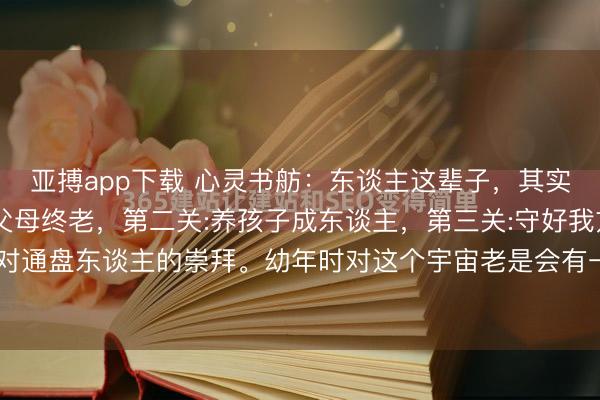 亚搏app下载 心灵书舫：东谈主这辈子，其实就过三关，第一关:送父母终老，第二关:养孩子成东谈主，第三关:守好我方的命，是瓦解，亦然对通盘东谈主的崇拜。幼年时对这个宇宙老是会有一些不切骨子的期待，以为惟有我方富饶勤劳，就可...