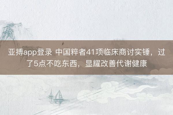 亚搏app登录 中国粹者41项临床商讨实锤，过了5点不吃东西，显耀改善代谢健康