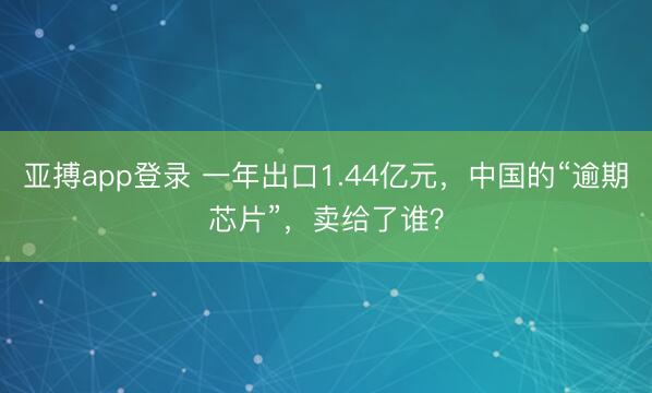 亚搏app登录 一年出口1.44亿元，中国的“逾期芯片”，卖给了谁？