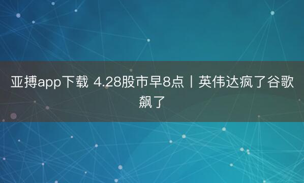 亚搏app下载 4.28股市早8点丨英伟达疯了谷歌飙了