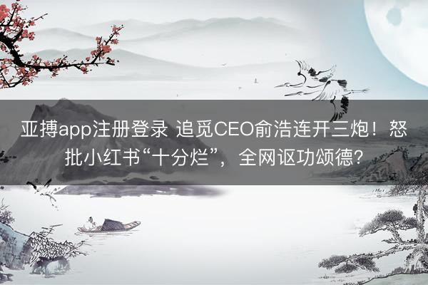 亚搏app注册登录 追觅CEO俞浩连开三炮！怒批小红书“十分烂”，全网讴功颂德？