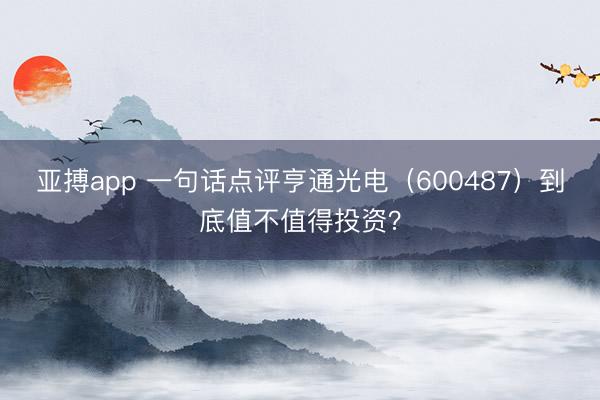 亚搏app 一句话点评亨通光电（600487）到底值不值得投资？