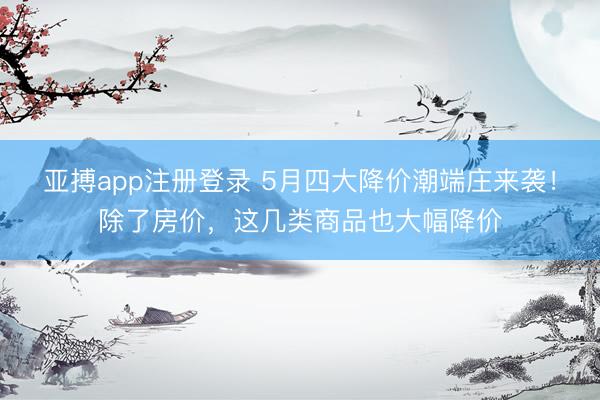 亚搏app注册登录 5月四大降价潮端庄来袭！除了房价，这几类商品也大幅降价