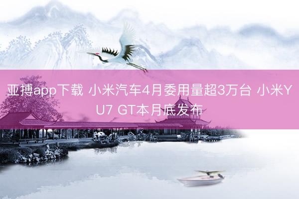 亚搏app下载 小米汽车4月委用量超3万台 小米YU7 GT本月底发布