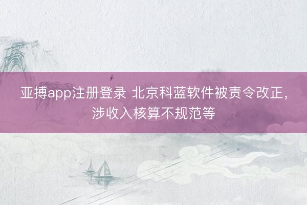 亚搏app注册登录 北京科蓝软件被责令改正，涉收入核算不规范等
