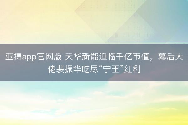 亚搏app官网版 天华新能迫临千亿市值，幕后大佬裴振华吃尽“宁王”红利
