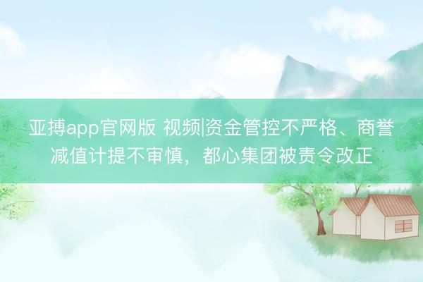 亚搏app官网版 视频|资金管控不严格、商誉减值计提不审慎，都心集团被责令改正