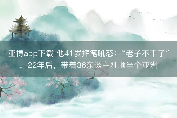 亚搏app下载 他41岁摔笔吼怒：“老子不干了”，22年后，带着36东谈主驯顺半个亚洲