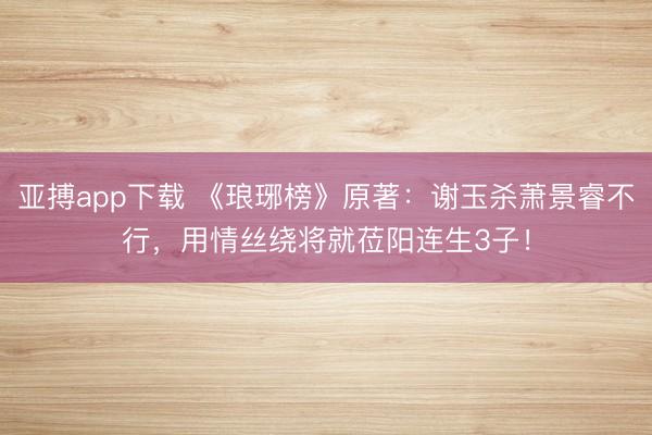 亚搏app下载 《琅琊榜》原著：谢玉杀萧景睿不行，用情丝绕将就莅阳连生3子！