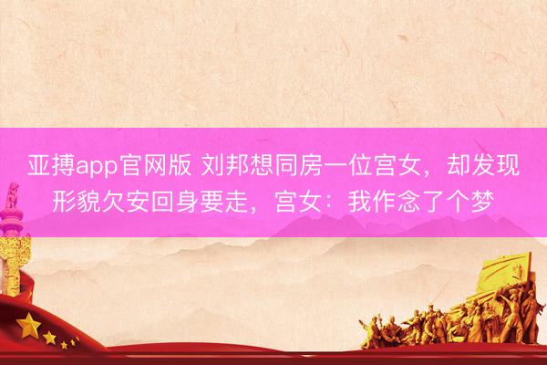 亚搏app官网版 刘邦想同房一位宫女，却发现形貌欠安回身要走，宫女：我作念了个梦