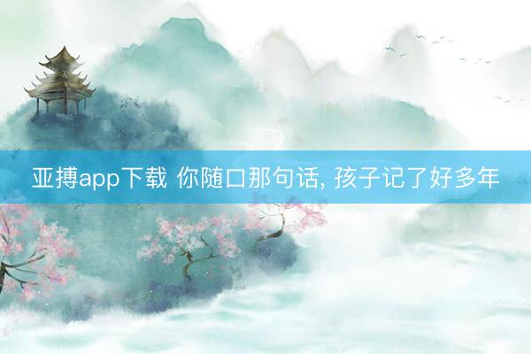 亚搏app下载 你随口那句话， 孩子记了好多年