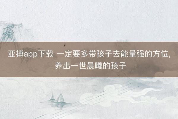 亚搏app下载 一定要多带孩子去能量强的方位， 养出一世晨曦的孩子