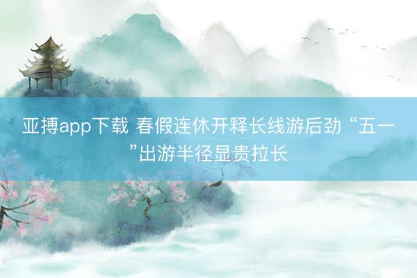 亚搏app下载 春假连休开释长线游后劲 “五一”出游半径显贵拉长
