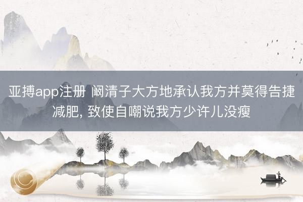 亚搏app注册 阚清子大方地承认我方并莫得告捷减肥， 致使自嘲说我方少许儿没瘦