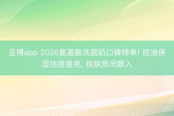 亚搏app 2026氨基酸洗面奶口碑榜单! 控油保湿祛痘提亮， 按肤质闭眼入