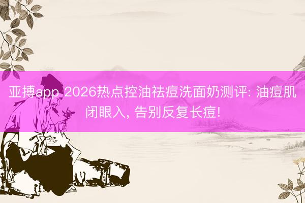 亚搏app 2026热点控油祛痘洗面奶测评: 油痘肌闭眼入， 告别反复长痘!