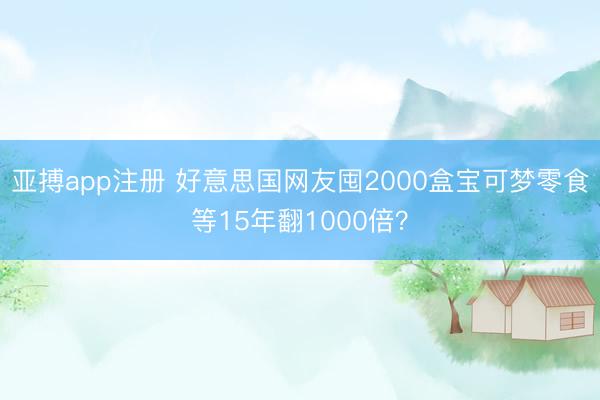 亚搏app注册 好意思国网友囤2000盒宝可梦零食等15年翻1000倍？
