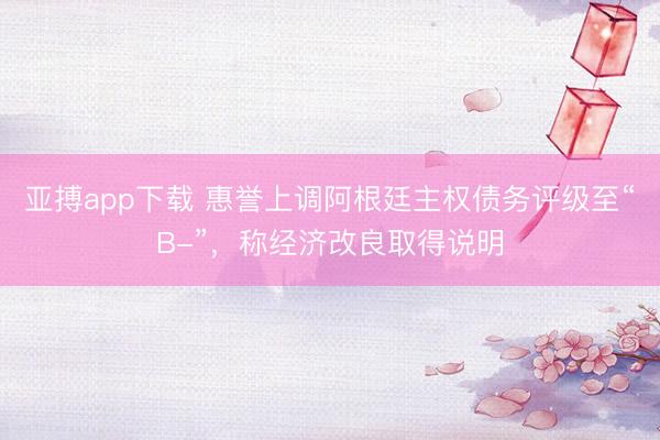 亚搏app下载 惠誉上调阿根廷主权债务评级至“B-”，称经济改良取得说明