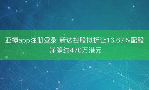 亚搏app注册登录 新达控股拟折让16.67%配股 净筹约470万港元
