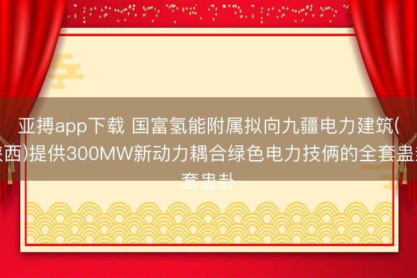 亚搏app下载 国富氢能附属拟向九疆电力建筑(陕西)提供300MW新动力耦合绿色电力技俩的全套蛊卦