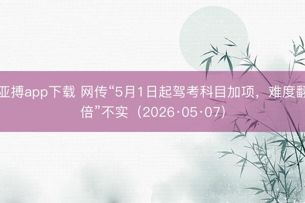 亚搏app下载 网传“5月1日起驾考科目加项，难度翻倍”不实（2026·05·07）
